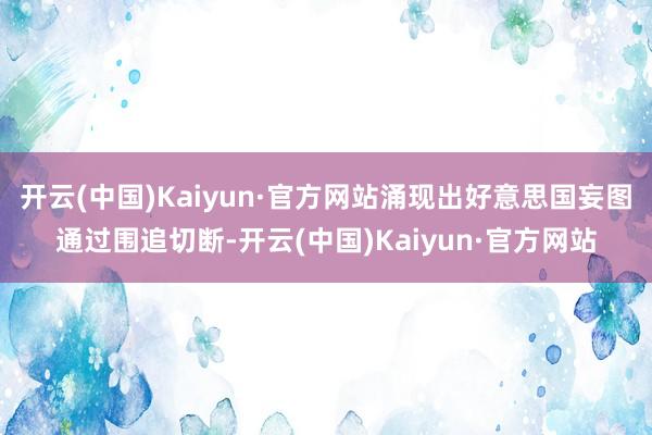 开云(中国)Kaiyun·官方网站涌现出好意思国妄图通过围追切断-开云(中国)Kaiyun·官方网站