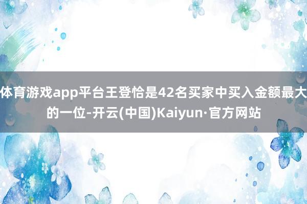 体育游戏app平台王登恰是42名买家中买入金额最大的一位-开云(中国)Kaiyun·官方网站