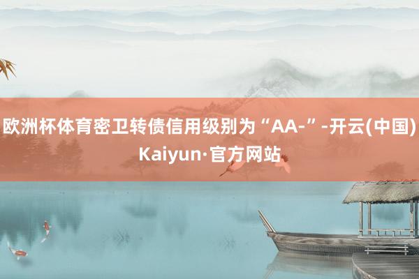 欧洲杯体育密卫转债信用级别为“AA-”-开云(中国)Kaiyun·官方网站