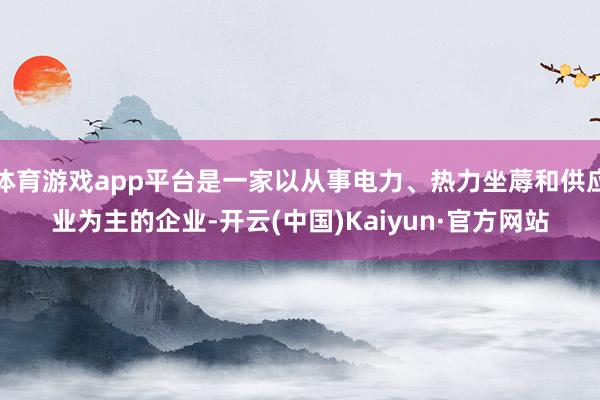 体育游戏app平台是一家以从事电力、热力坐蓐和供应业为主的企业-开云(中国)Kaiyun·官方网站