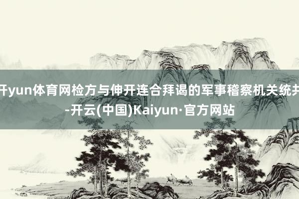 开yun体育网检方与伸开连合拜谒的军事稽察机关统共-开云(中国)Kaiyun·官方网站