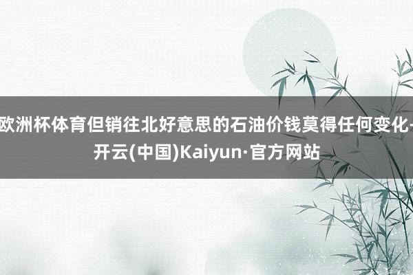 欧洲杯体育但销往北好意思的石油价钱莫得任何变化-开云(中国)Kaiyun·官方网站