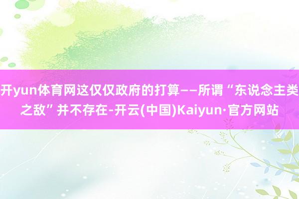 开yun体育网这仅仅政府的打算——所谓“东说念主类之敌”并不存在-开云(中国)Kaiyun·官方网站