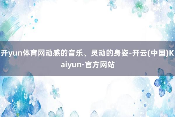 开yun体育网动感的音乐、灵动的身姿-开云(中国)Kaiyun·官方网站