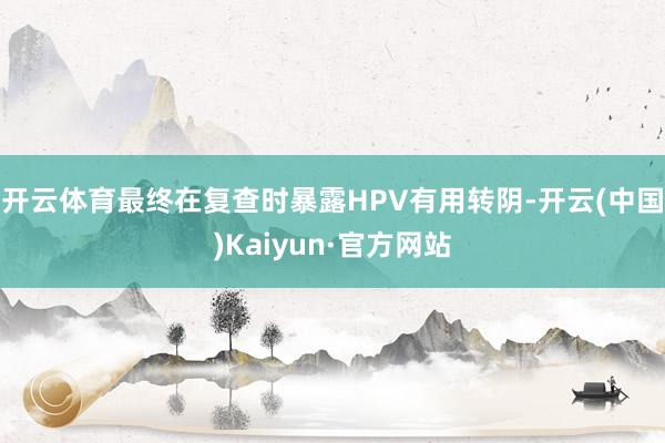 开云体育最终在复查时暴露HPV有用转阴-开云(中国)Kaiyun·官方网站