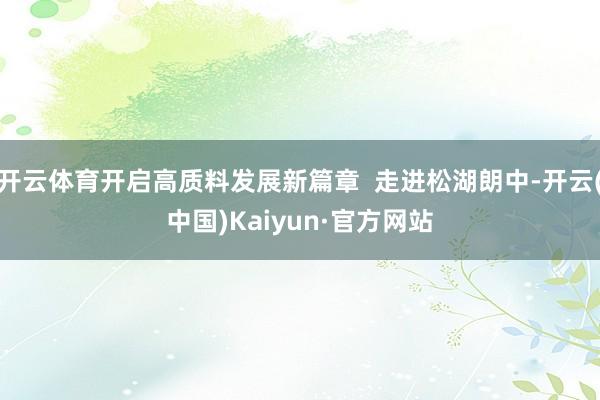 开云体育开启高质料发展新篇章  走进松湖朗中-开云(中国)Kaiyun·官方网站