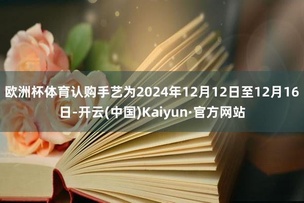 欧洲杯体育认购手艺为2024年12月12日至12月16日-开云(中国)Kaiyun·官方网站