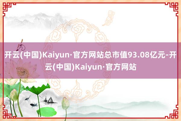 开云(中国)Kaiyun·官方网站总市值93.08亿元-开云(中国)Kaiyun·官方网站