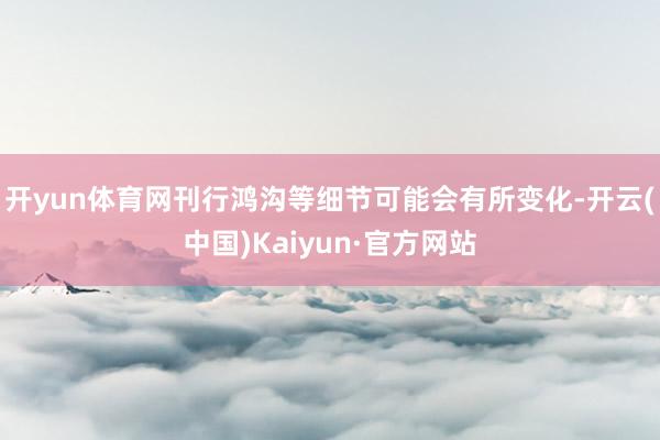 开yun体育网刊行鸿沟等细节可能会有所变化-开云(中国)Kaiyun·官方网站