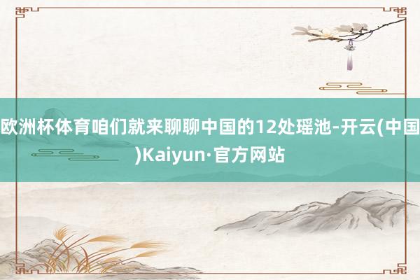 欧洲杯体育咱们就来聊聊中国的12处瑶池-开云(中国)Kaiyun·官方网站