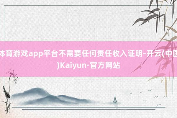 体育游戏app平台不需要任何责任收入证明-开云(中国)Kaiyun·官方网站