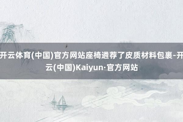 开云体育(中国)官方网站座椅遴荐了皮质材料包裹-开云(中国)Kaiyun·官方网站