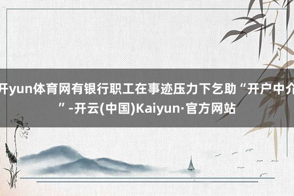 开yun体育网有银行职工在事迹压力下乞助“开户中介”-开云(中国)Kaiyun·官方网站