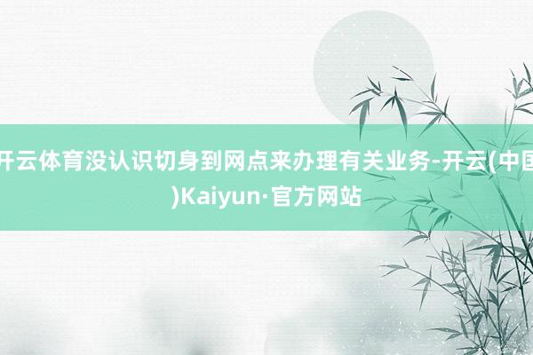 开云体育没认识切身到网点来办理有关业务-开云(中国)Kaiyun·官方网站