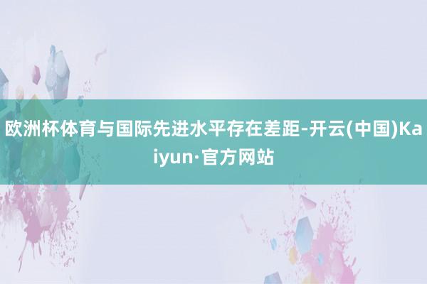 欧洲杯体育与国际先进水平存在差距-开云(中国)Kaiyun·官方网站