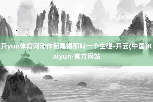 开yun体育网动作衔尾得那叫一个生硬-开云(中国)Kaiyun·官方网站