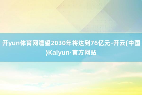 开yun体育网瞻望2030年将达到76亿元-开云(中国)Kaiyun·官方网站