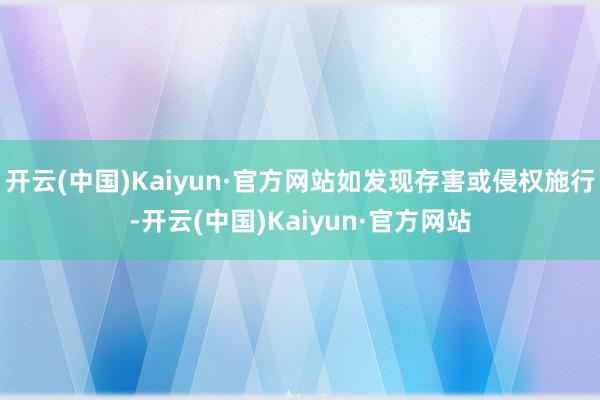 开云(中国)Kaiyun·官方网站如发现存害或侵权施行-开云(中国)Kaiyun·官方网站