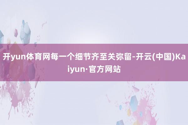 开yun体育网每一个细节齐至关弥留-开云(中国)Kaiyun·官方网站