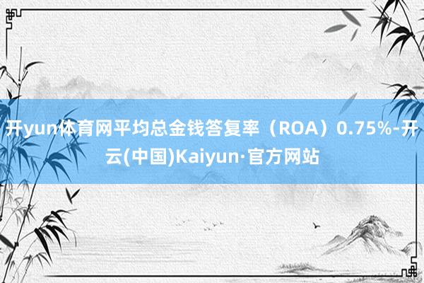 开yun体育网平均总金钱答复率（ROA）0.75%-开云(中国)Kaiyun·官方网站