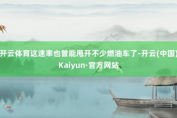 开云体育这速率也曾能甩开不少燃油车了-开云(中国)Kaiyun·官方网站