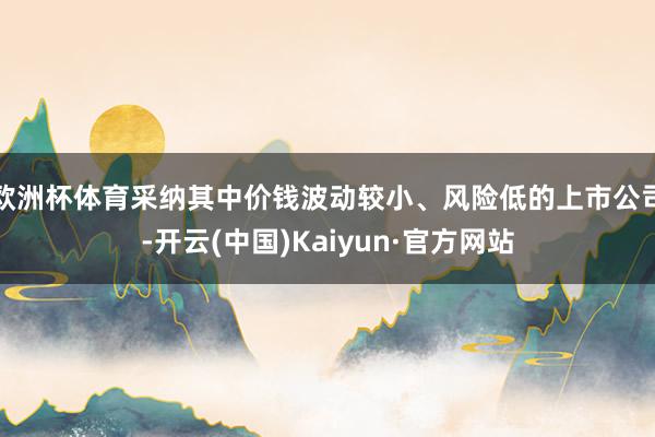 欧洲杯体育采纳其中价钱波动较小、风险低的上市公司-开云(中国)Kaiyun·官方网站