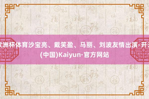 欧洲杯体育沙宝亮、戴笑盈、马丽、刘波友情出演-开云(中国)Kaiyun·官方网站