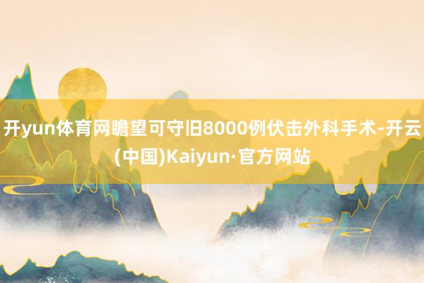 开yun体育网瞻望可守旧8000例伏击外科手术-开云(中国)Kaiyun·官方网站