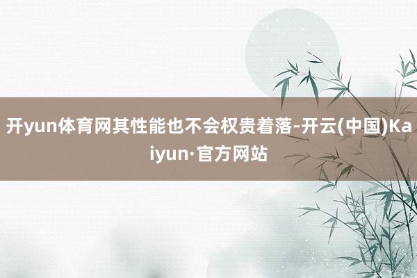 开yun体育网其性能也不会权贵着落-开云(中国)Kaiyun·官方网站