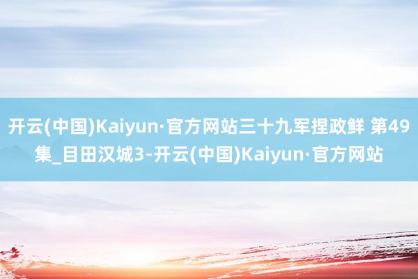 开云(中国)Kaiyun·官方网站三十九军捏政鲜 第49集_目田汉城3-开云(中国)Kaiyun·官方网站