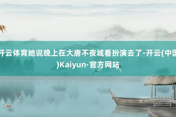 开云体育她说晚上在大唐不夜城看扮演去了-开云(中国)Kaiyun·官方网站