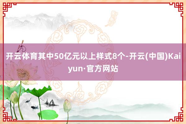 开云体育其中50亿元以上样式8个-开云(中国)Kaiyun·官方网站