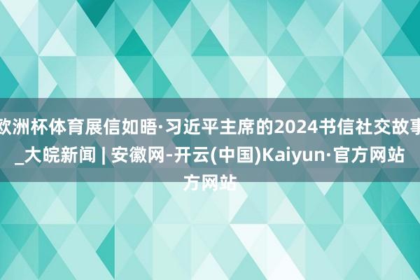 欧洲杯体育展信如晤·习近平主席的2024书信社交故事_大皖新闻 | 安徽网-开云(中国)Kaiyun·官方网站