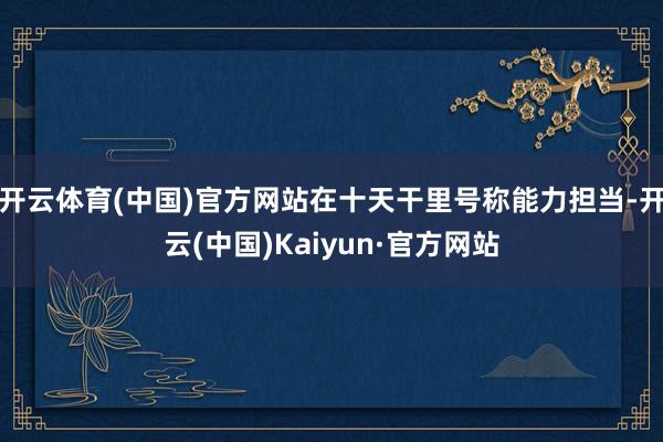 开云体育(中国)官方网站在十天干里号称能力担当-开云(中国)Kaiyun·官方网站