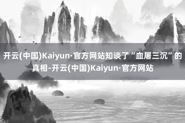 开云(中国)Kaiyun·官方网站知谈了“血屠三沉”的真相-开云(中国)Kaiyun·官方网站