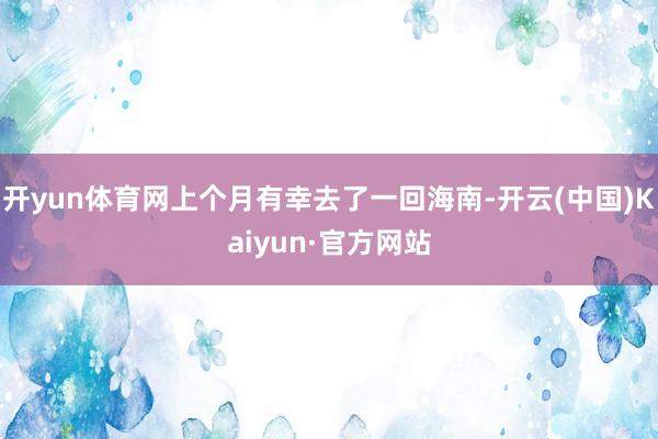 开yun体育网上个月有幸去了一回海南-开云(中国)Kaiyun·官方网站