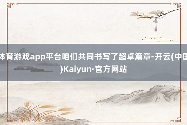 体育游戏app平台咱们共同书写了超卓篇章-开云(中国)Kaiyun·官方网站