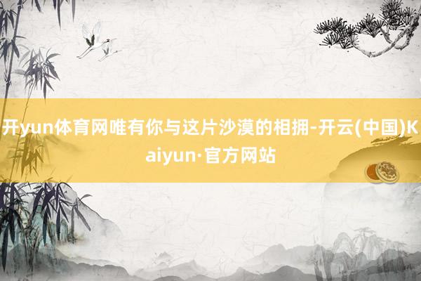 开yun体育网唯有你与这片沙漠的相拥-开云(中国)Kaiyun·官方网站