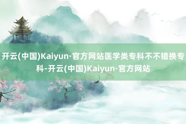 开云(中国)Kaiyun·官方网站医学类专科不不错换专科-开云(中国)Kaiyun·官方网站