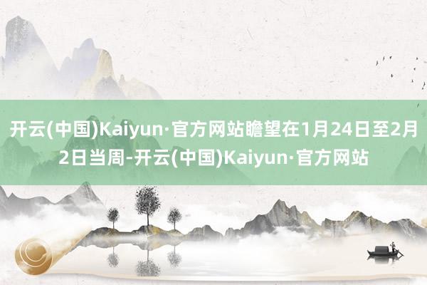 开云(中国)Kaiyun·官方网站瞻望在1月24日至2月2日当周-开云(中国)Kaiyun·官方网站