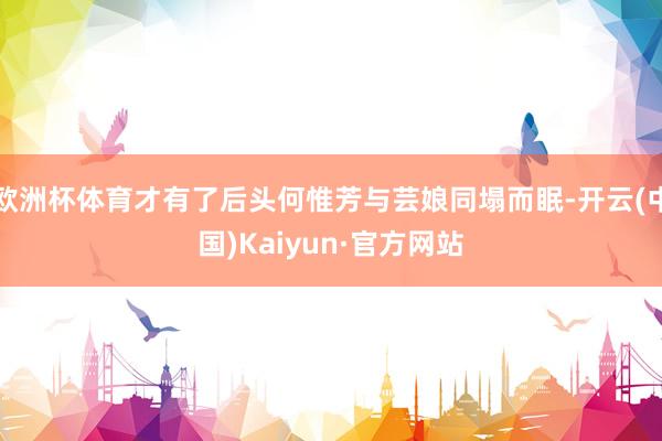 欧洲杯体育才有了后头何惟芳与芸娘同塌而眠-开云(中国)Kaiyun·官方网站