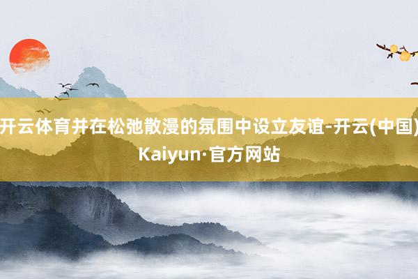 开云体育并在松弛散漫的氛围中设立友谊-开云(中国)Kaiyun·官方网站