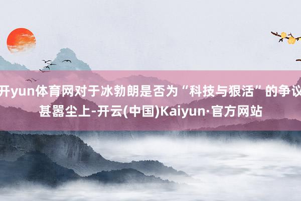 开yun体育网对于冰勃朗是否为“科技与狠活”的争议甚嚣尘上-开云(中国)Kaiyun·官方网站