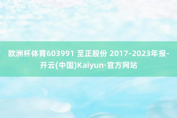 欧洲杯体育603991 至正股份 2017-2023年报-开云(中国)Kaiyun·官方网站