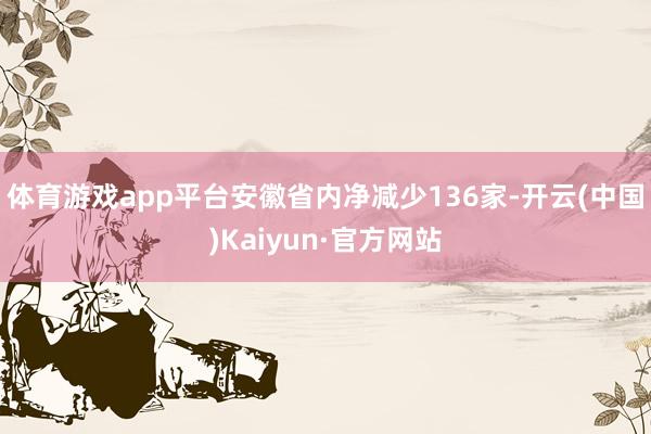 体育游戏app平台安徽省内净减少136家-开云(中国)Kaiyun·官方网站