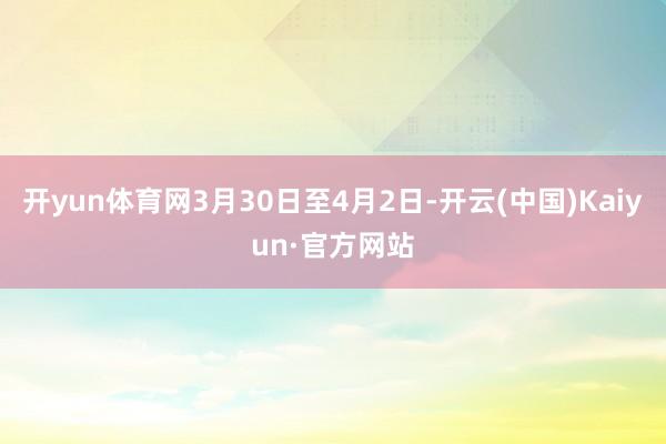 开yun体育网3月30日至4月2日-开云(中国)Kaiyun·官方网站