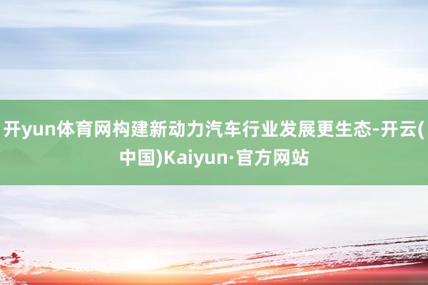 开yun体育网构建新动力汽车行业发展更生态-开云(中国)Kaiyun·官方网站