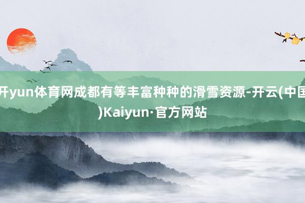 开yun体育网成都有等丰富种种的滑雪资源-开云(中国)Kaiyun·官方网站