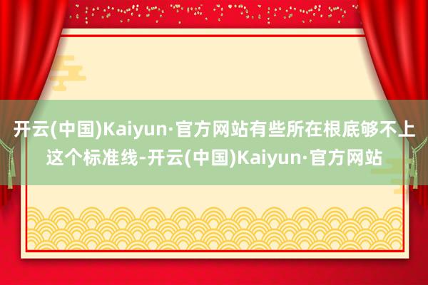 开云(中国)Kaiyun·官方网站有些所在根底够不上这个标准线-开云(中国)Kaiyun·官方网站