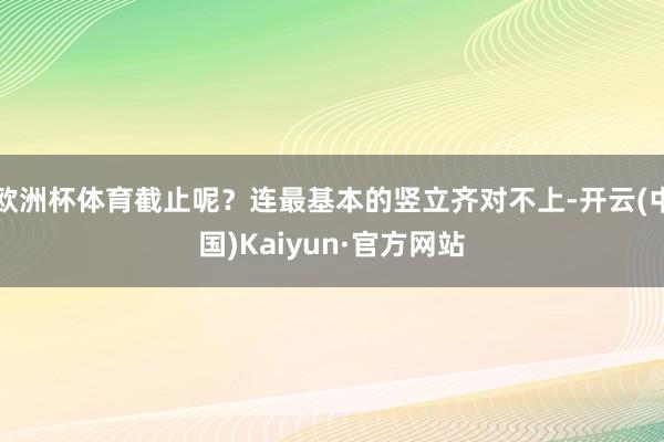 欧洲杯体育截止呢？连最基本的竖立齐对不上-开云(中国)Kaiyun·官方网站